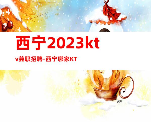 西宁2023ktv兼职招聘-西宁哪家KTV招聘无白板-西宁公司直招