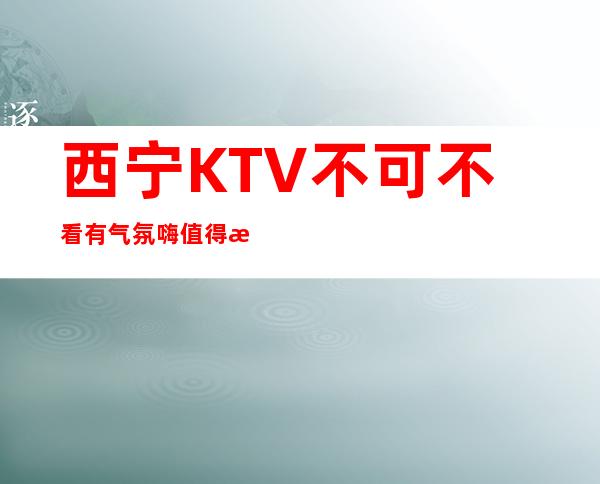 西宁KTV不可不看有气氛嗨值得放心消费 – 西宁城东商务KTV