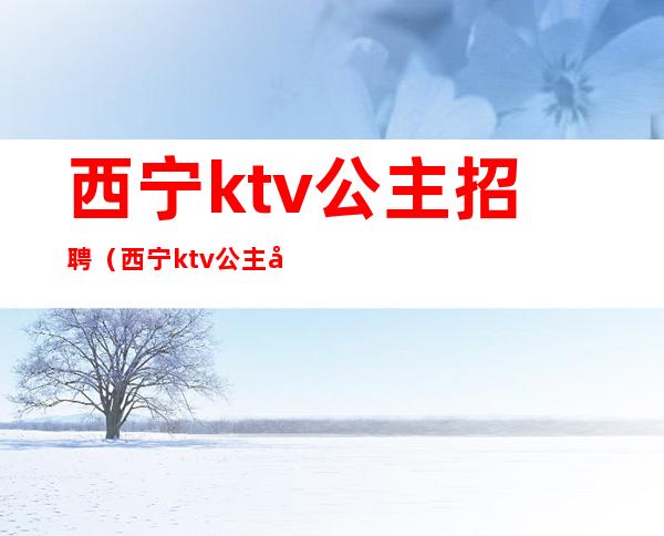 西宁ktv公主招聘（西宁ktv公主小费几百）