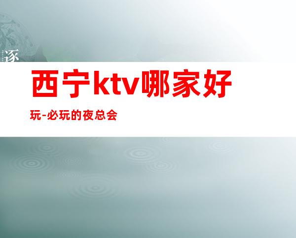 西宁ktv哪家好玩-必玩的夜总会-实用攻略 – 西宁城东商务KTV