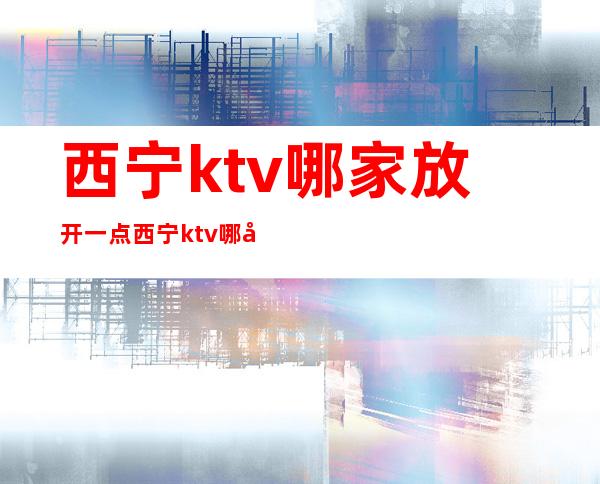 西宁ktv哪家放开一点 西宁ktv哪家实惠