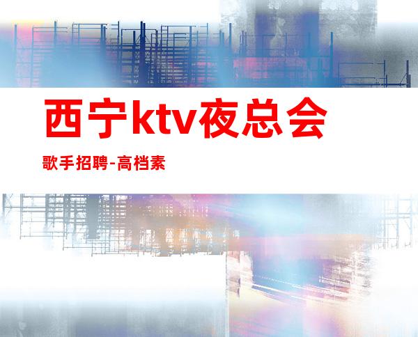 西宁ktv夜总会歌手招聘-高档素场KTV招聘-每天拿高工资