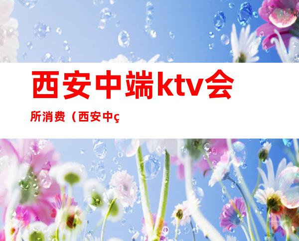 西安中端ktv会所消费（西安中端ktv场子消费）