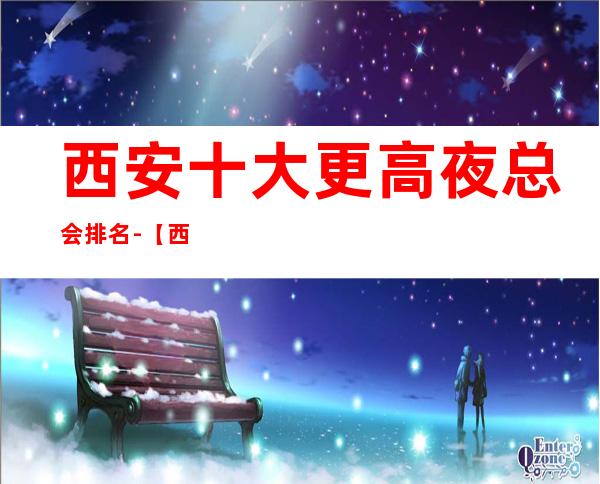 西安十大更高夜总会排名-【西安十大商务KTV来电预定】