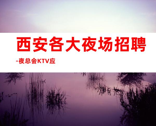 西安各大夜场招聘-夜总会KTV应聘服务员是做什么的