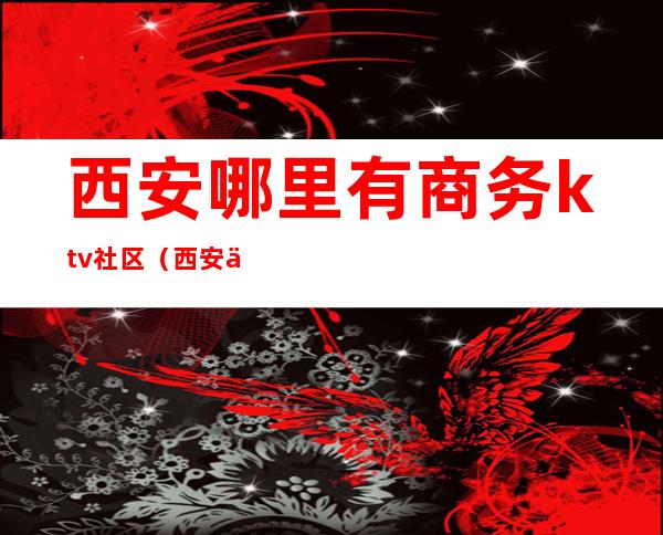 西安哪里有商务ktv社区（西安低端ktv）