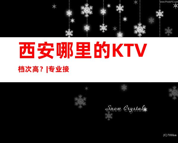 西安哪里的KTV档次高？|专业接待|优惠多多｜全程安排