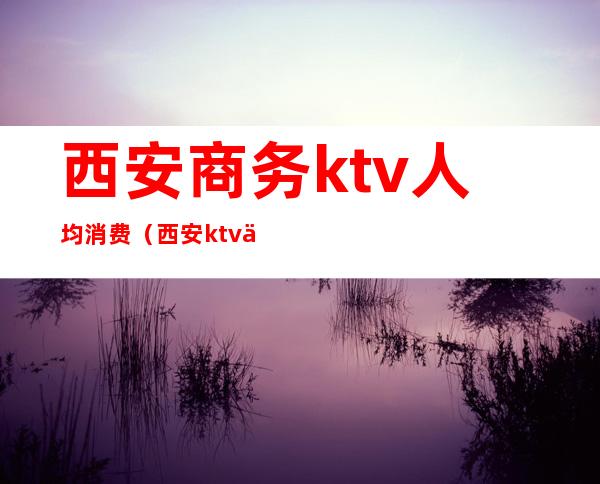 西安商务ktv人均消费（西安ktv人均多少钱）