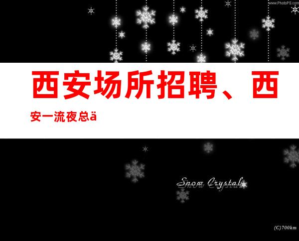 西安场所招聘、西安一流夜总会生意非常好实力团队包你天天有班上