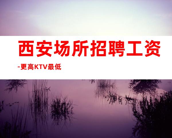 西安场所招聘工资-更高KTV最低拿鸽子酱油勿扰