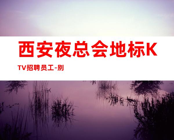 西安夜总会地标KTV招聘员工-别对生活失去信心