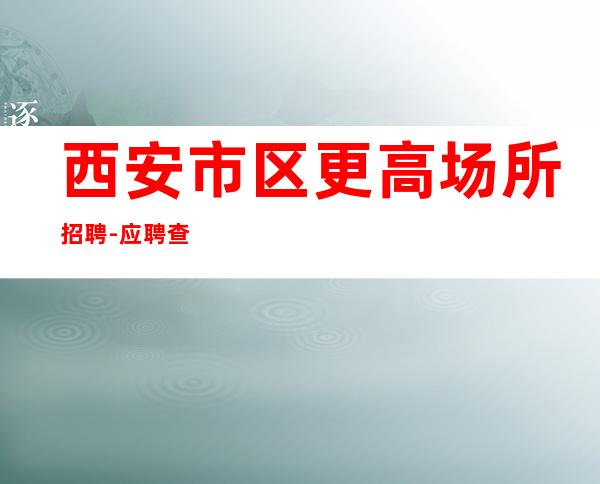 西安市区更高场所招聘-应聘查看详情