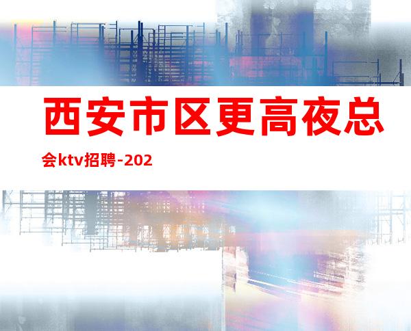 西安市区更高夜总会ktv招聘-2023西安夜总会应聘强烈推荐