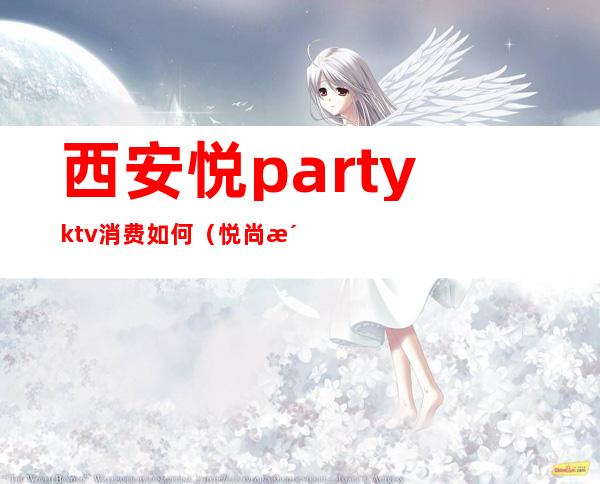 西安悦partyktv消费如何（悦尚派对ktv怎么样）