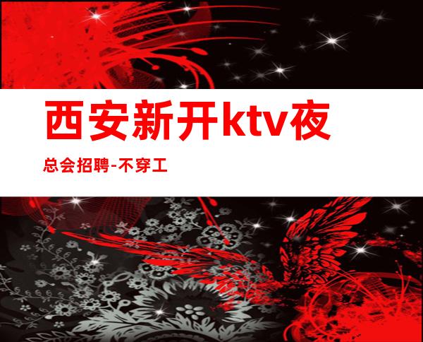 西安新开ktv夜总会招聘-不穿工作服不收杂费