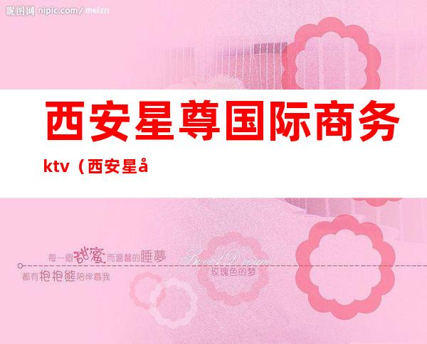 西安星尊国际商务ktv（西安星尊国际ktv电话）