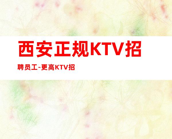 西安正规KTV招聘员工-更高KTV招聘夜总会想赚必看