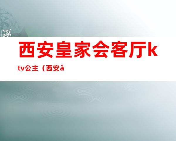 西安皇家会客厅ktv公主（西安平台ktv公主哪里有）