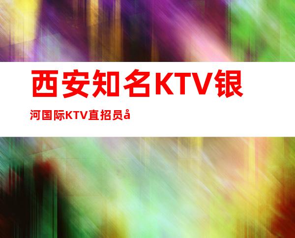 西安知名KTV银河国际KTV直招员工13/15起好上班