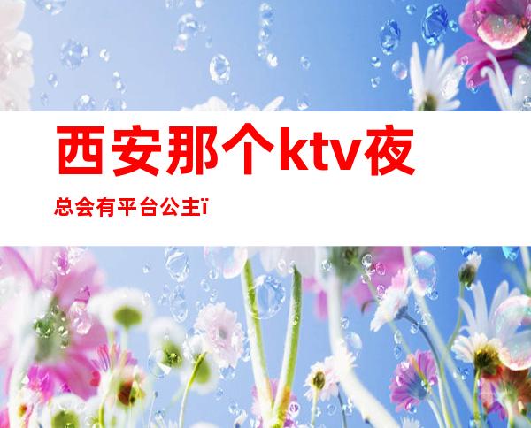 西安那个ktv夜总会有平台公主（西安带公主的ktv）