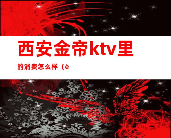 西安金帝ktv里的消费怎么样（西安电子城金帝kTV）