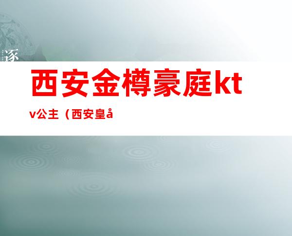 西安金樽豪庭ktv公主（西安皇家会客厅ktv公主）