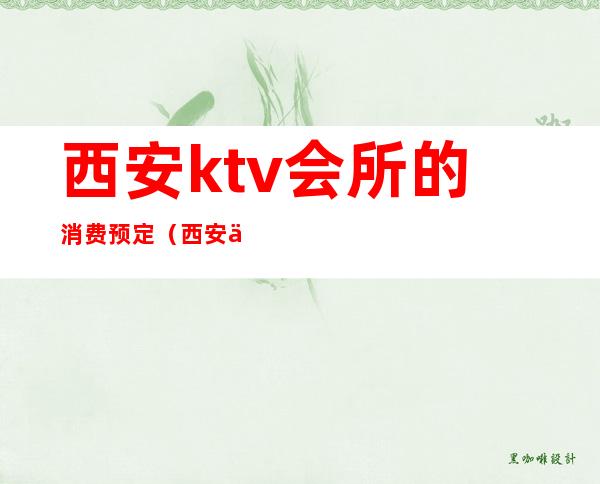 西安ktv会所的消费预定（西安会所ktv订房电话）