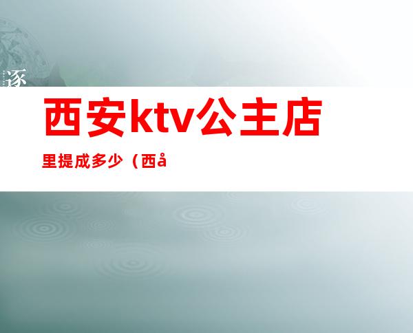西安ktv公主店里提成多少（西安ktv公主都做什么）
