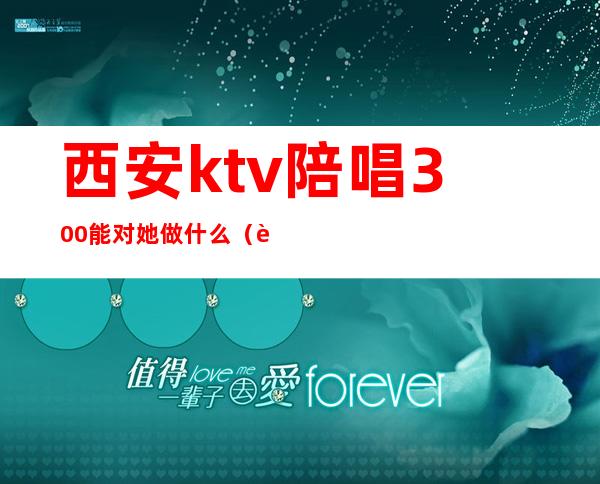 西安ktv陪唱300能对她做什么（西安ktv陪唱女都包含什么）