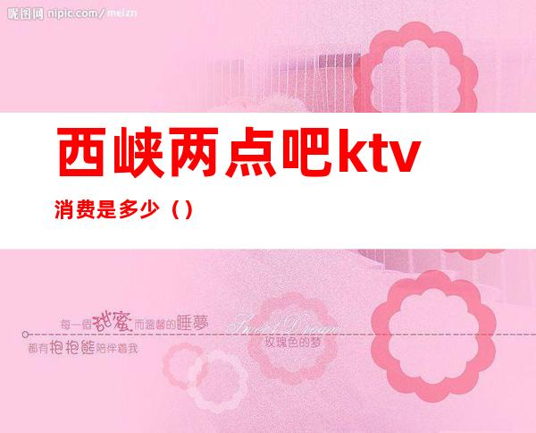 西峡两点吧ktv消费是多少（）