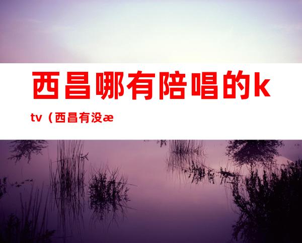 西昌哪有陪唱的ktv（西昌有没有哪个ktv有陪酒的）