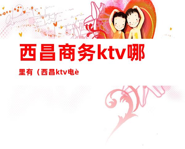 西昌商务ktv哪里有（西昌ktv电话号码）