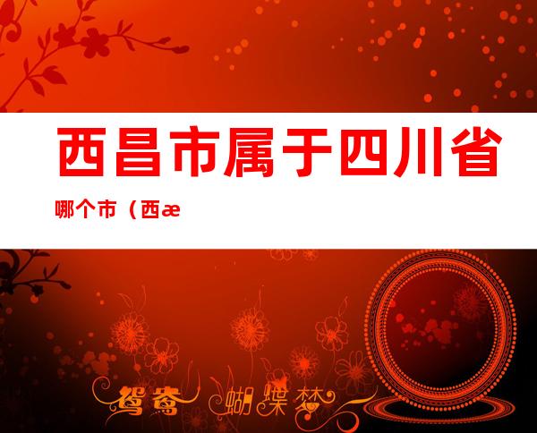 西昌市属于四川省哪个市（西昌是四川省那一个市）