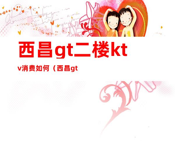 西昌gt二楼ktv消费如何（西昌gt二楼ktv消费如何）