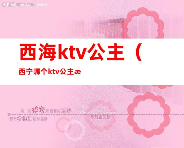 西海ktv公主（西宁哪个ktv公主漂亮）