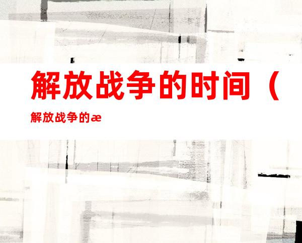 解放战争的时间（解放战争的时间是1946年下到1949年十月）