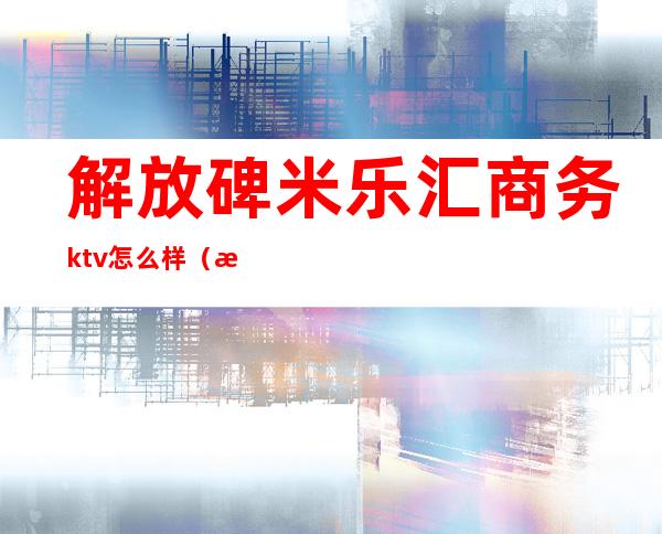 解放碑米乐汇商务ktv怎么样（武汉音悦汇ktv怎么样）