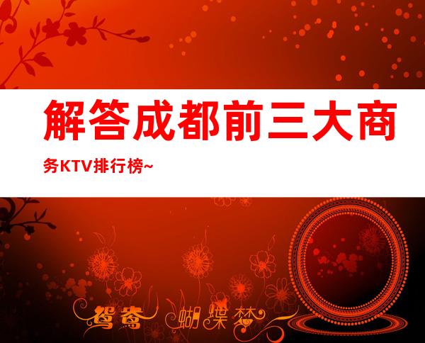 解答.成都前三大商务KTV排行榜~带你体验当地精彩夜总会