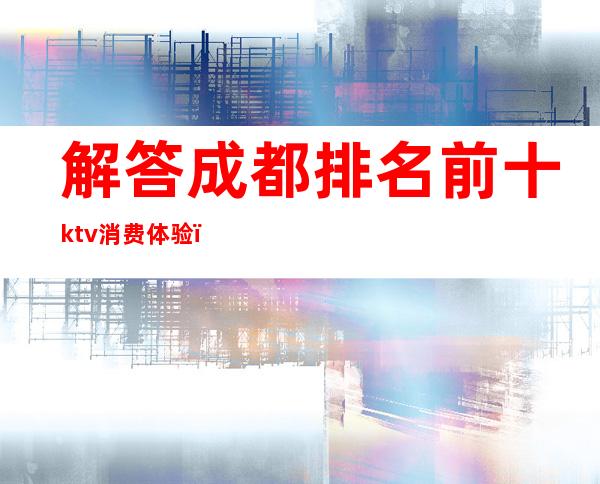 解答成都排名前十ktv消费体验（）