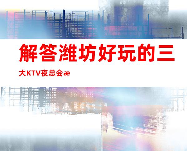 解答潍坊好玩的三大KTV夜总会更高排名和包厢预订消费