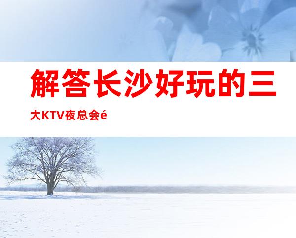 解答长沙好玩的三大KTV夜总会高端排名和包厢预订消费