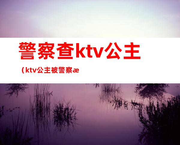 警察查ktv公主（ktv公主被警察抓走怎么处理）