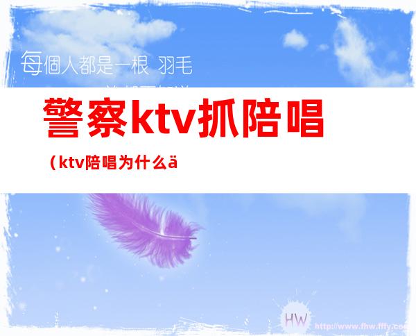 警察ktv抓陪唱（ktv陪唱为什么会被警察带走）