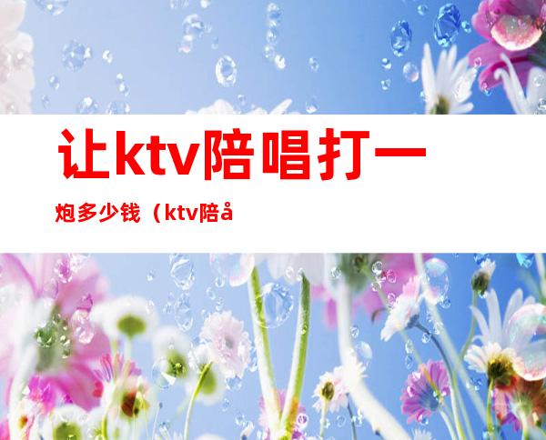 让ktv陪唱打一炮多少钱（ktv陪唱多少钱一小时）