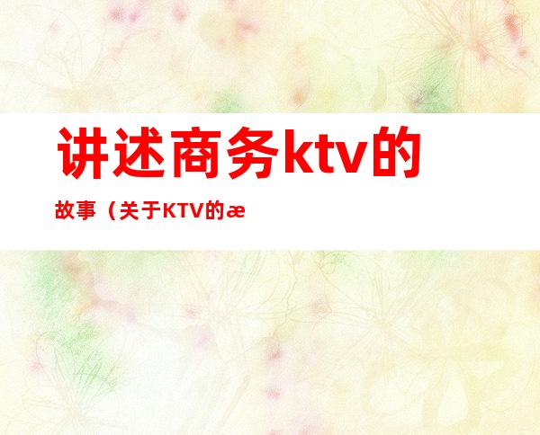 讲述商务ktv的故事（关于KTV的故事1500）