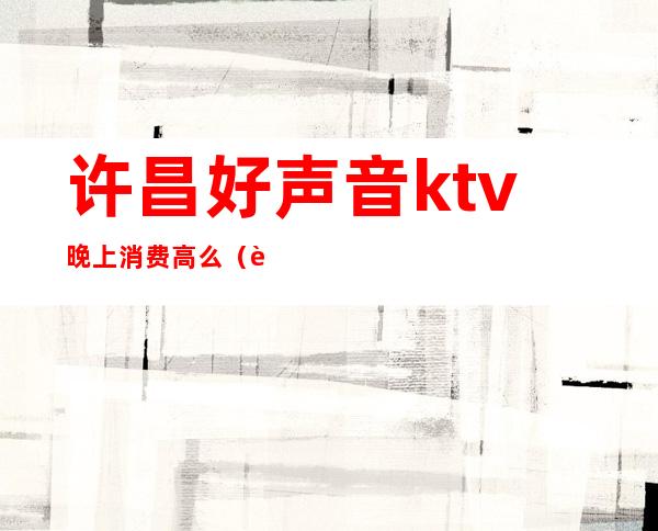 许昌好声音ktv晚上消费高么（许昌好声音ktv小包多少钱）