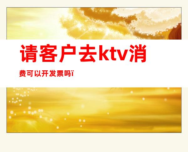 请客户去ktv消费可以开发票吗（）