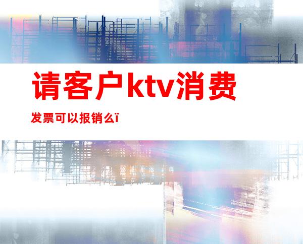 请客户ktv消费发票可以报销么（ktv消费可以开票吗）