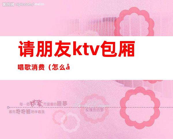 请朋友ktv包厢唱歌消费（怎么去ktv包厢）