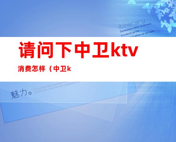 请问下中卫ktv消费怎样（中卫ktv一个人价格）